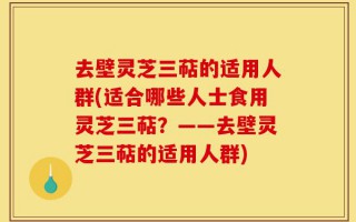 去壁灵芝三萜的适用人群(适合哪些人士食用灵芝三萜？——去壁灵芝三萜的适用人群)