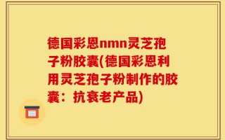 德国彩恩nmn灵芝孢子粉胶囊(德国彩恩利用灵芝孢子粉制作的胶囊：抗衰老产品)