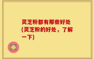 灵芝粉都有那些好处 (灵芝粉的好处，了解一下)