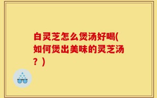 白灵芝怎么煲汤好喝(如何煲出美味的灵芝汤？)