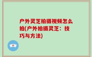 户外灵芝拍摄视频怎么拍(户外拍摄灵芝：技巧与方法)