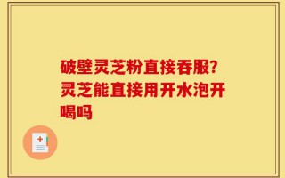 破壁灵芝粉直接吞服？灵芝能直接用开水泡开喝吗