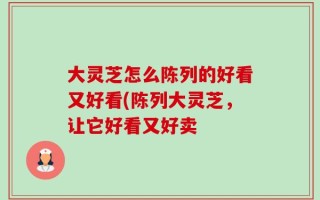 大灵芝怎么陈列的好看又好看(陈列大灵芝，让它好看又好卖