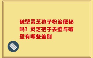 破壁灵芝孢子粉治便秘吗？灵芝孢子去壁与破壁有哪些差别