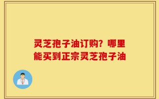灵芝孢子油订购？哪里能买到正宗灵芝孢子油
