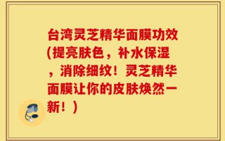 台湾灵芝精华面膜功效(提亮肤色，补水保湿，消除细纹！灵芝精华面膜让你的皮肤焕然一新！)