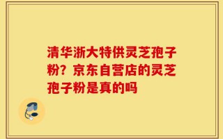 清华浙大特供灵芝孢子粉？京东自营店的灵芝孢子粉是真的吗