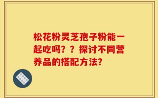 松花粉灵芝孢子粉能一起吃吗？？探讨不同营养品的搭配方法？