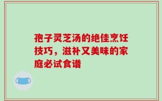 孢子灵芝汤的绝佳烹饪技巧，滋补又美味的家庭必试食谱