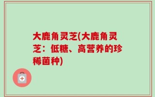 大鹿角灵芝(大鹿角灵芝：低糖、高营养的珍稀菌种)