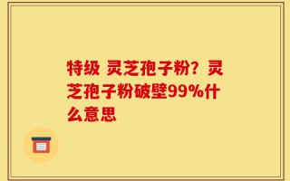 特级 灵芝孢子粉？灵芝孢子粉破壁99%什么意思