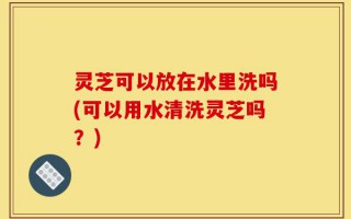 灵芝可以放在水里洗吗(可以用水清洗灵芝吗？)
