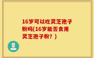 16岁可以吃灵芝孢子粉吗(16岁能否食用灵芝孢子粉？)