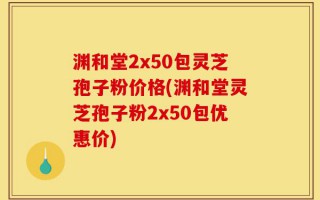 渊和堂2x50包灵芝孢子粉价格(渊和堂灵芝孢子粉2x50包优惠价)
