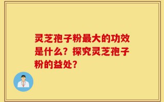 灵芝孢子粉最大的功效是什么？探究灵芝孢子粉的益处？