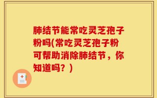 肺结节能常吃灵芝孢子粉吗(常吃灵芝孢子粉可帮助消除肺结节，你知道吗？)