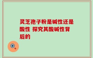灵芝孢子粉是碱性还是酸性 探究其酸碱性背后的