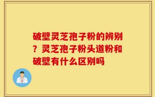 破壁灵芝孢子粉的辨别？灵芝孢子粉头道粉和破壁有什么区别吗