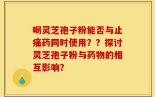 喝灵芝孢子粉能否与止痛药同时使用？？探讨灵芝孢子粉与药物的相互影响？