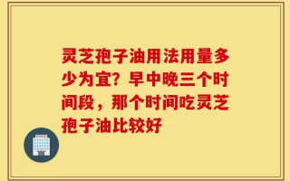 灵芝孢子油用法用量多少为宜？早中晚三个时间段，那个时间吃灵芝孢子油比较好