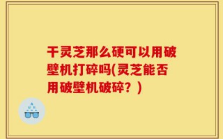 干灵芝那么硬可以用破壁机打碎吗(灵芝能否用破壁机破碎？)