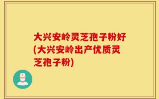 大兴安岭灵芝孢子粉好(大兴安岭出产优质灵芝孢子粉)