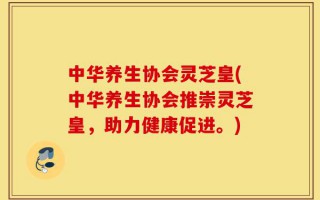 中华养生协会灵芝皇(中华养生协会推崇灵芝皇，助力健康促进。)