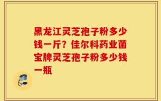 黑龙江灵芝孢子粉多少钱一斤？佳尔科药业菌宝牌灵芝孢子粉多少钱一瓶