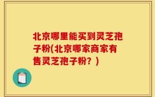 北京哪里能买到灵芝孢子粉(北京哪家商家有售灵芝孢子粉？)