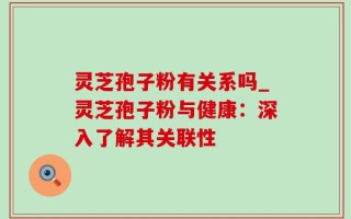 灵芝孢子粉有关系吗_灵芝孢子粉与健康：深入了解其关联性