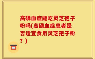 高磷血症能吃灵芝孢子粉吗(高磷血症患者是否适宜食用灵芝孢子粉？)