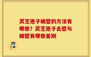 灵芝孢子破壁的方法有哪些？灵芝孢子去壁与破壁有哪些差别