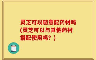灵芝可以随意配药材吗(灵芝可以与其他药材搭配使用吗？)