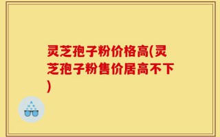 灵芝孢子粉价格高(灵芝孢子粉售价居高不下)