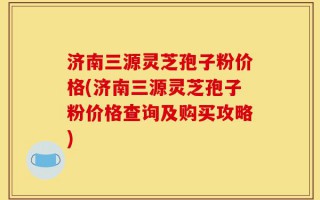 济南三源灵芝孢子粉价格(济南三源灵芝孢子粉价格查询及购买攻略)