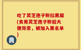 吃了灵芝孢子粉拉黑屎(食用灵芝孢子粉后大便异常，被加入黑名单)