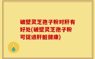 破壁灵芝孢子粉对肝有好处(破壁灵芝孢子粉可促进肝脏健康)