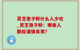 灵芝孢子粉什么人少吃_灵芝孢子粉：哪些人群应谨慎食用？