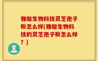 雅璇生物科技灵芝孢子粉怎么样(雅璇生物科技的灵芝孢子粉怎么样？)