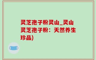 灵芝孢子粉灵山_灵山灵芝孢子粉：天然养生珍品)
