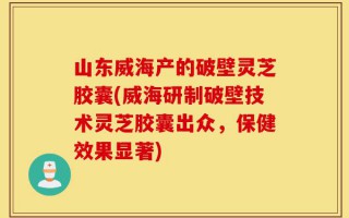 山东威海产的破壁灵芝胶囊(威海研制破壁技术灵芝胶囊出众，保健效果显著)
