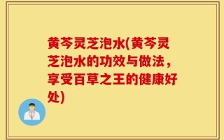 黄芩灵芝泡水(黄芩灵芝泡水的功效与做法，享受百草之王的健康好处)