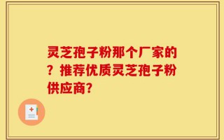 灵芝孢子粉那个厂家的？推荐优质灵芝孢子粉供应商？