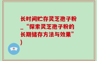长时间贮存灵芝孢子粉_“探索灵芝孢子粉的长期储存方法与效果”)