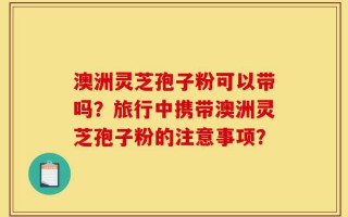 澳洲灵芝孢子粉可以带吗？旅行中携带澳洲灵芝孢子粉的注意事项？