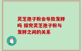 灵芝孢子粉会导致发胖吗 探究灵芝孢子粉与发胖之间的关系