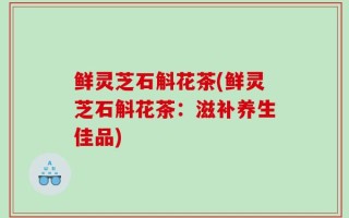 鲜灵芝石斛花茶(鲜灵芝石斛花茶：滋补养生佳品)