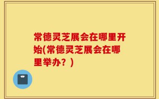 常德灵芝展会在哪里开始(常德灵芝展会在哪里举办？)