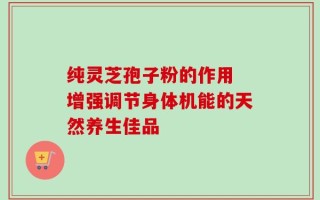 纯灵芝孢子粉的作用 增强调节身体机能的天然养生佳品
