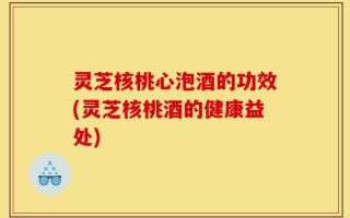 灵芝核桃心泡酒的功效(灵芝核桃酒的健康益处)